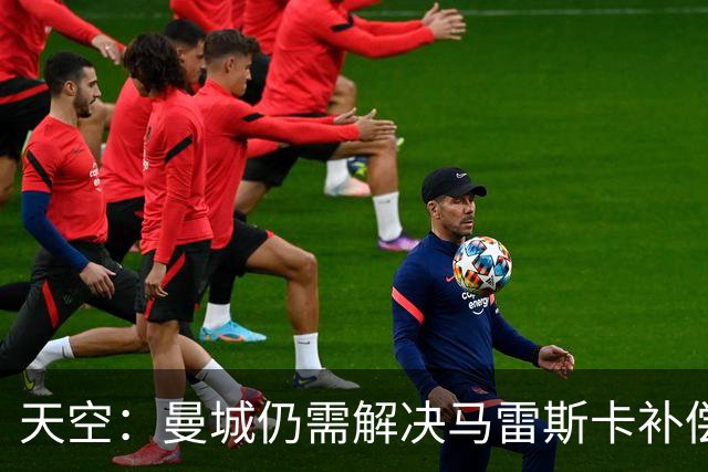 天空：曼城仍需解决马雷斯卡补偿问题，锋线引援关注克鲁皮